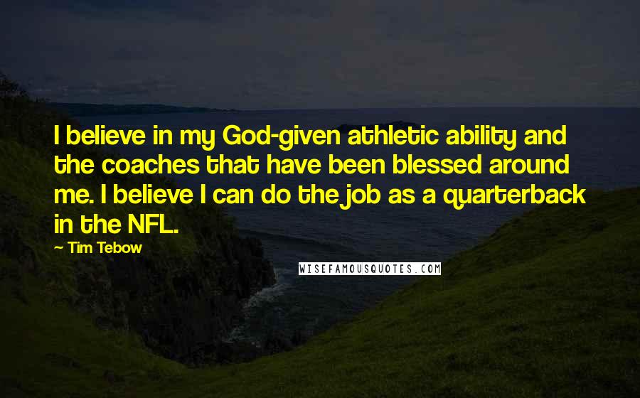 Tim Tebow Quotes: I believe in my God-given athletic ability and the coaches that have been blessed around me. I believe I can do the job as a quarterback in the NFL.