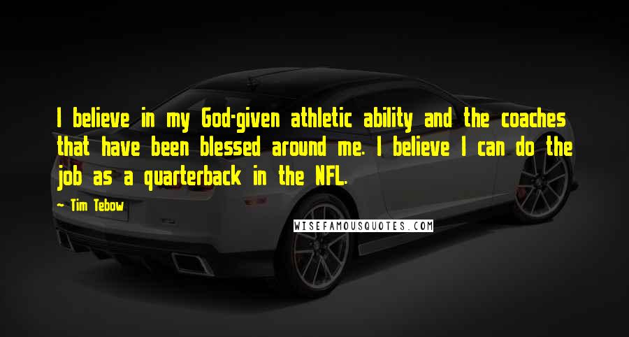 Tim Tebow Quotes: I believe in my God-given athletic ability and the coaches that have been blessed around me. I believe I can do the job as a quarterback in the NFL.