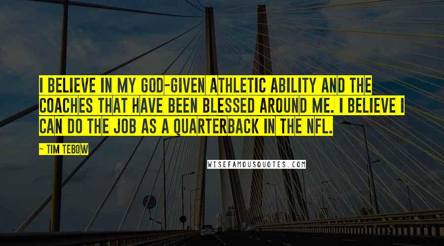 Tim Tebow Quotes: I believe in my God-given athletic ability and the coaches that have been blessed around me. I believe I can do the job as a quarterback in the NFL.