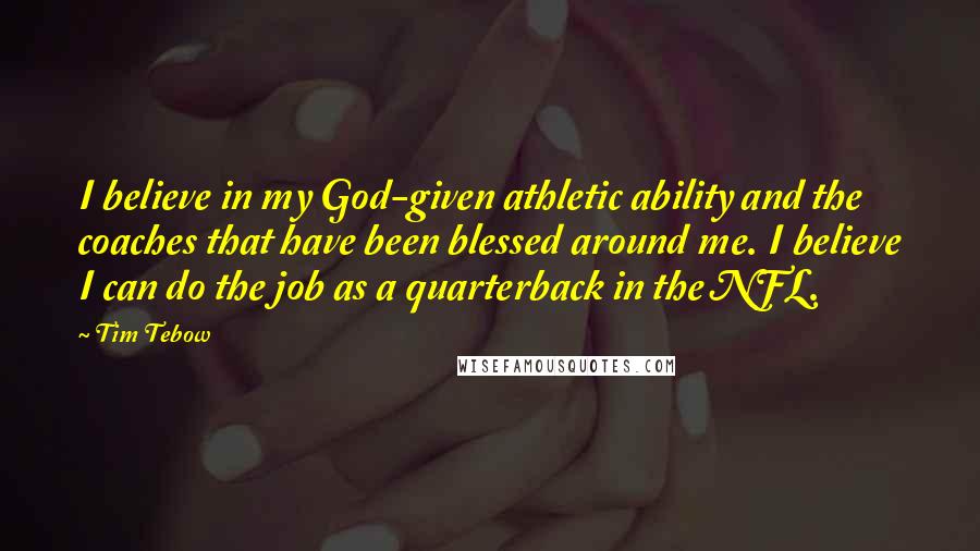 Tim Tebow Quotes: I believe in my God-given athletic ability and the coaches that have been blessed around me. I believe I can do the job as a quarterback in the NFL.