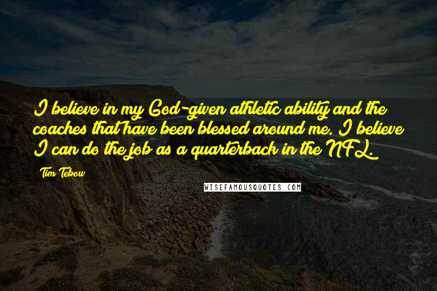 Tim Tebow Quotes: I believe in my God-given athletic ability and the coaches that have been blessed around me. I believe I can do the job as a quarterback in the NFL.