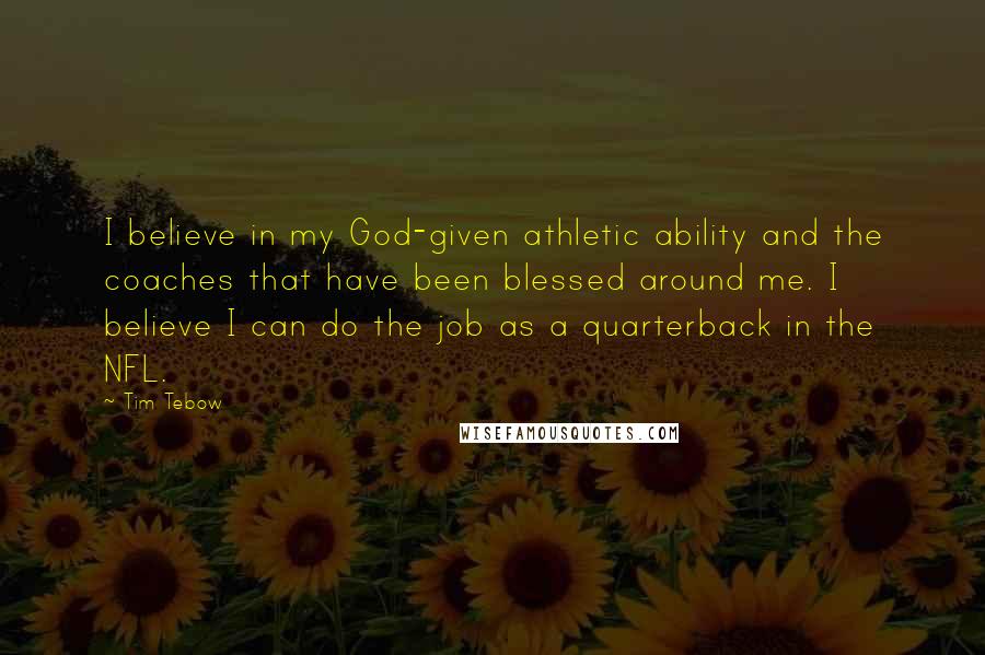 Tim Tebow Quotes: I believe in my God-given athletic ability and the coaches that have been blessed around me. I believe I can do the job as a quarterback in the NFL.