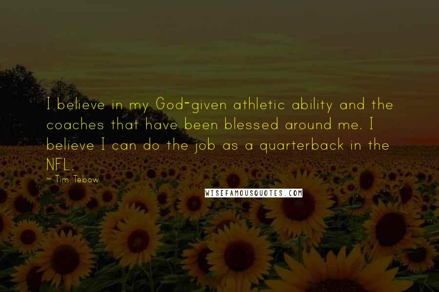 Tim Tebow Quotes: I believe in my God-given athletic ability and the coaches that have been blessed around me. I believe I can do the job as a quarterback in the NFL.