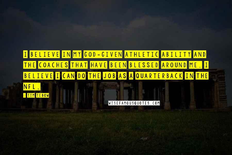 Tim Tebow Quotes: I believe in my God-given athletic ability and the coaches that have been blessed around me. I believe I can do the job as a quarterback in the NFL.