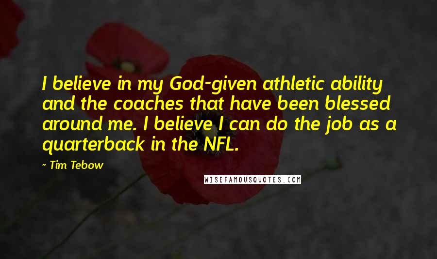 Tim Tebow Quotes: I believe in my God-given athletic ability and the coaches that have been blessed around me. I believe I can do the job as a quarterback in the NFL.