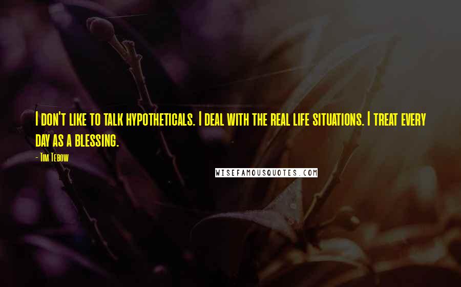 Tim Tebow Quotes: I don't like to talk hypotheticals. I deal with the real life situations. I treat every day as a blessing.