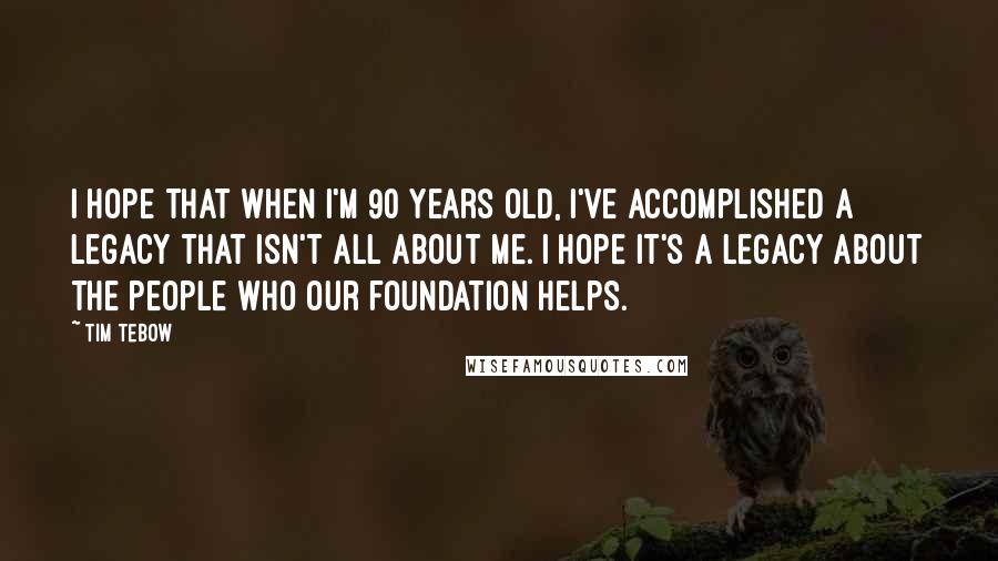 Tim Tebow Quotes: I hope that when I'm 90 years old, I've accomplished a legacy that isn't all about me. I hope it's a legacy about the people who our foundation helps.