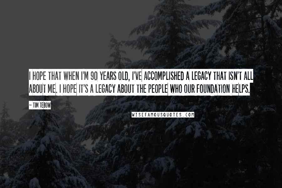 Tim Tebow Quotes: I hope that when I'm 90 years old, I've accomplished a legacy that isn't all about me. I hope it's a legacy about the people who our foundation helps.