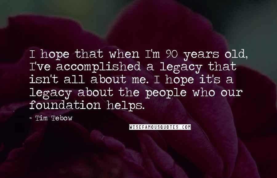Tim Tebow Quotes: I hope that when I'm 90 years old, I've accomplished a legacy that isn't all about me. I hope it's a legacy about the people who our foundation helps.