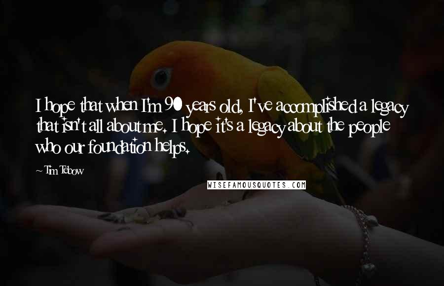 Tim Tebow Quotes: I hope that when I'm 90 years old, I've accomplished a legacy that isn't all about me. I hope it's a legacy about the people who our foundation helps.