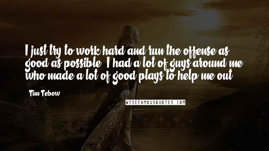 Tim Tebow Quotes: I just try to work hard and run the offense as good as possible. I had a lot of guys around me who made a lot of good plays to help me out.