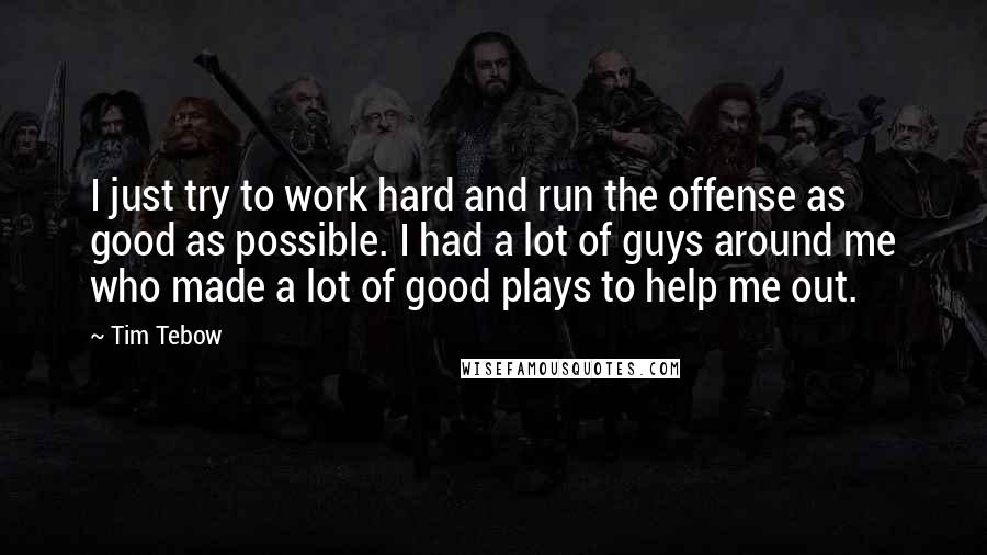 Tim Tebow Quotes: I just try to work hard and run the offense as good as possible. I had a lot of guys around me who made a lot of good plays to help me out.