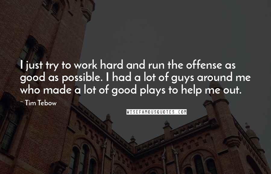 Tim Tebow Quotes: I just try to work hard and run the offense as good as possible. I had a lot of guys around me who made a lot of good plays to help me out.