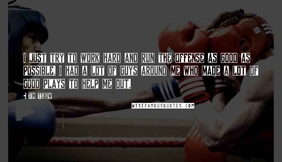 Tim Tebow Quotes: I just try to work hard and run the offense as good as possible. I had a lot of guys around me who made a lot of good plays to help me out.