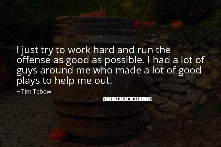 Tim Tebow Quotes: I just try to work hard and run the offense as good as possible. I had a lot of guys around me who made a lot of good plays to help me out.