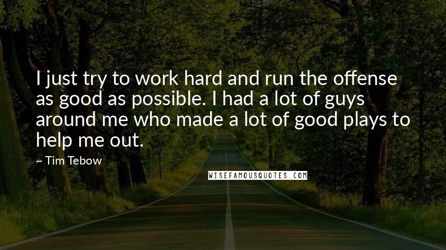 Tim Tebow Quotes: I just try to work hard and run the offense as good as possible. I had a lot of guys around me who made a lot of good plays to help me out.