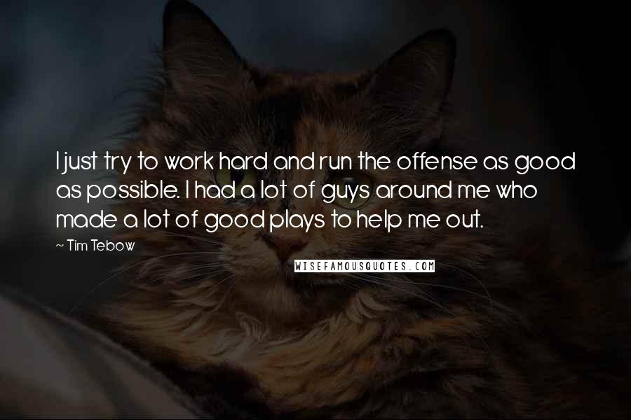 Tim Tebow Quotes: I just try to work hard and run the offense as good as possible. I had a lot of guys around me who made a lot of good plays to help me out.