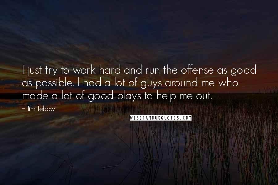 Tim Tebow Quotes: I just try to work hard and run the offense as good as possible. I had a lot of guys around me who made a lot of good plays to help me out.