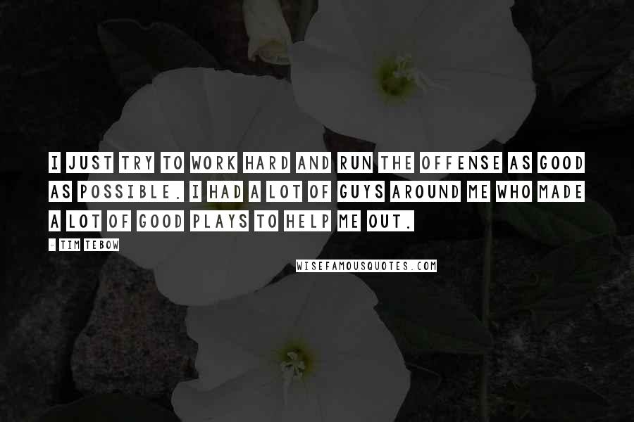 Tim Tebow Quotes: I just try to work hard and run the offense as good as possible. I had a lot of guys around me who made a lot of good plays to help me out.