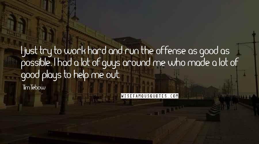 Tim Tebow Quotes: I just try to work hard and run the offense as good as possible. I had a lot of guys around me who made a lot of good plays to help me out.