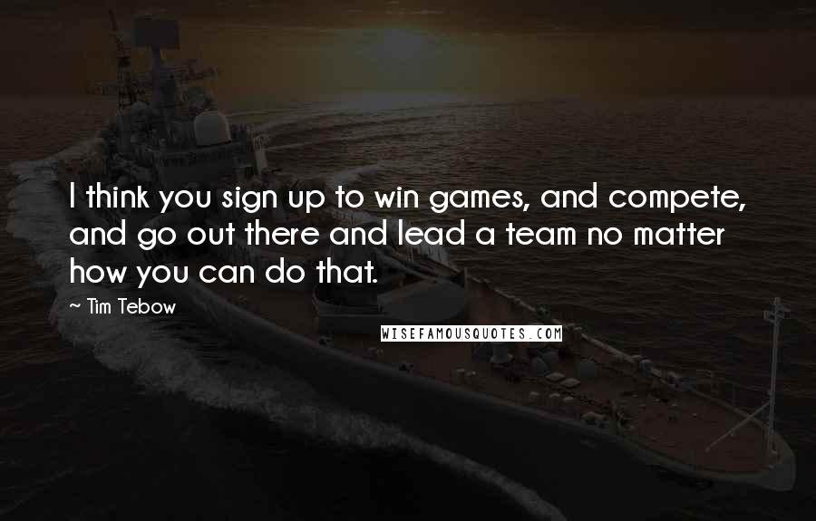 Tim Tebow Quotes: I think you sign up to win games, and compete, and go out there and lead a team no matter how you can do that.