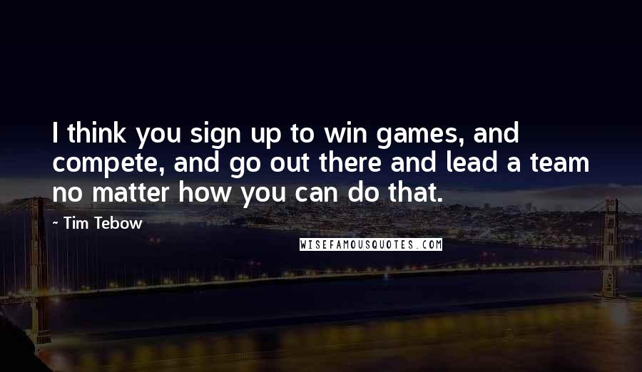 Tim Tebow Quotes: I think you sign up to win games, and compete, and go out there and lead a team no matter how you can do that.