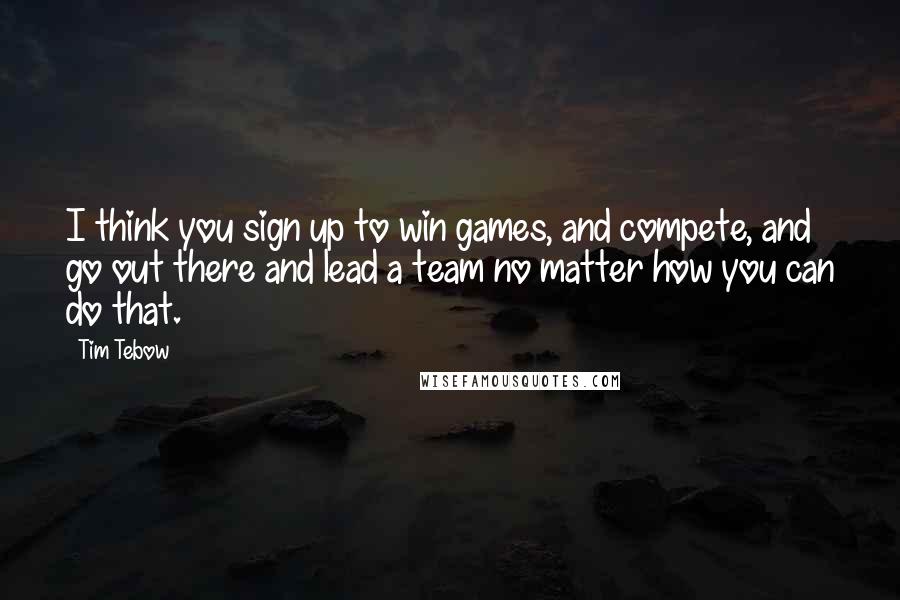 Tim Tebow Quotes: I think you sign up to win games, and compete, and go out there and lead a team no matter how you can do that.