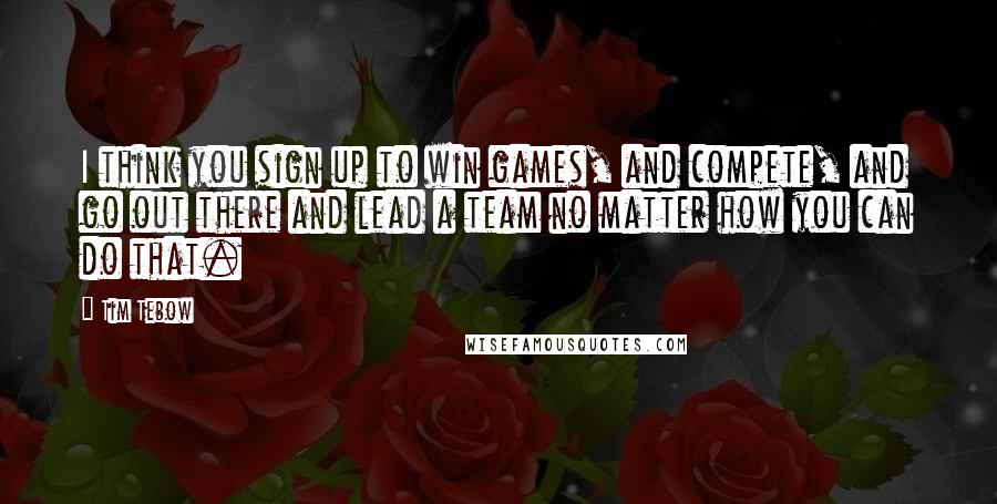 Tim Tebow Quotes: I think you sign up to win games, and compete, and go out there and lead a team no matter how you can do that.