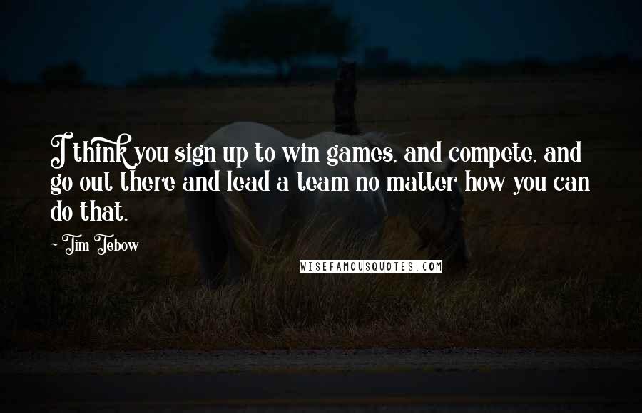 Tim Tebow Quotes: I think you sign up to win games, and compete, and go out there and lead a team no matter how you can do that.