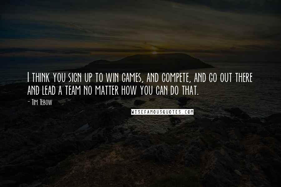 Tim Tebow Quotes: I think you sign up to win games, and compete, and go out there and lead a team no matter how you can do that.