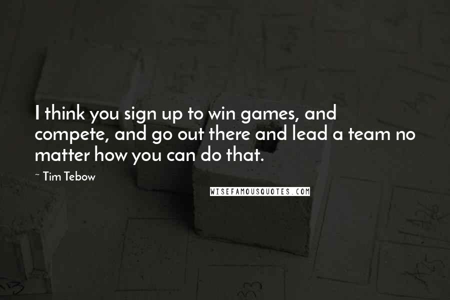 Tim Tebow Quotes: I think you sign up to win games, and compete, and go out there and lead a team no matter how you can do that.