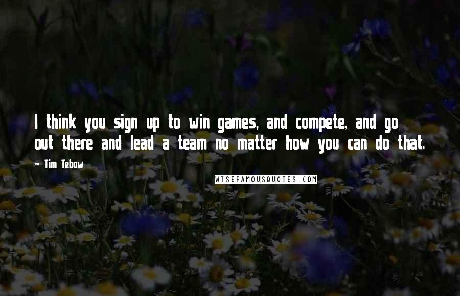 Tim Tebow Quotes: I think you sign up to win games, and compete, and go out there and lead a team no matter how you can do that.