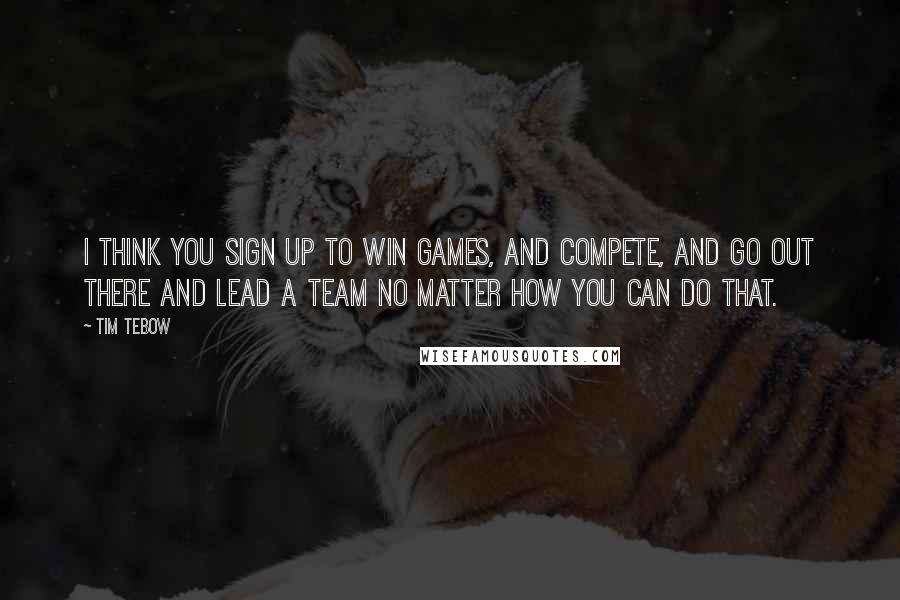 Tim Tebow Quotes: I think you sign up to win games, and compete, and go out there and lead a team no matter how you can do that.