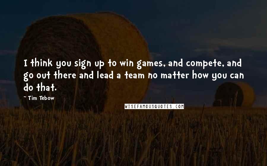 Tim Tebow Quotes: I think you sign up to win games, and compete, and go out there and lead a team no matter how you can do that.