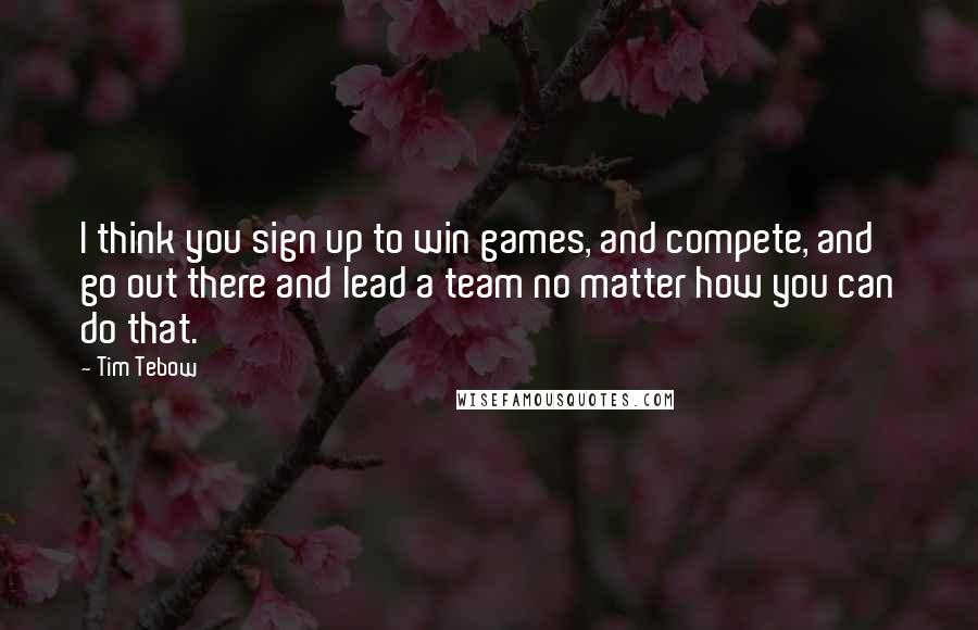 Tim Tebow Quotes: I think you sign up to win games, and compete, and go out there and lead a team no matter how you can do that.