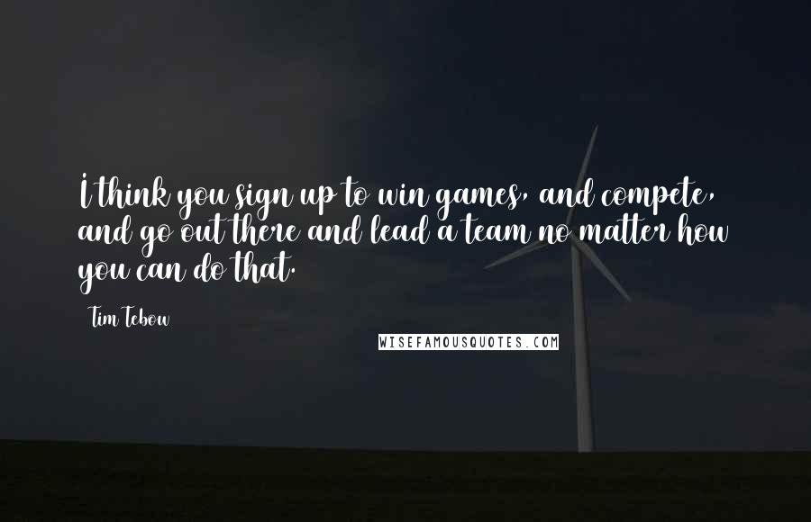 Tim Tebow Quotes: I think you sign up to win games, and compete, and go out there and lead a team no matter how you can do that.