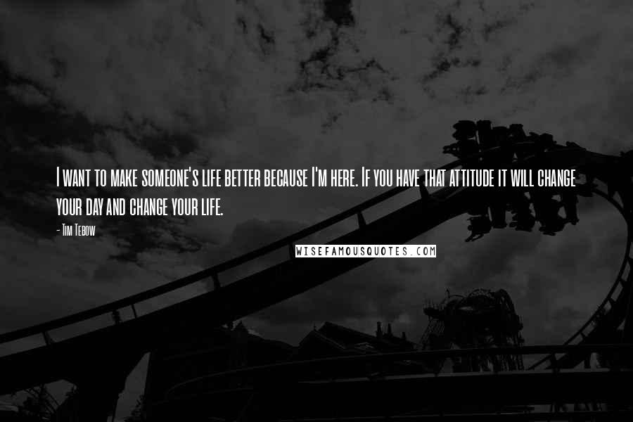 Tim Tebow Quotes: I want to make someone's life better because I'm here. If you have that attitude it will change your day and change your life.