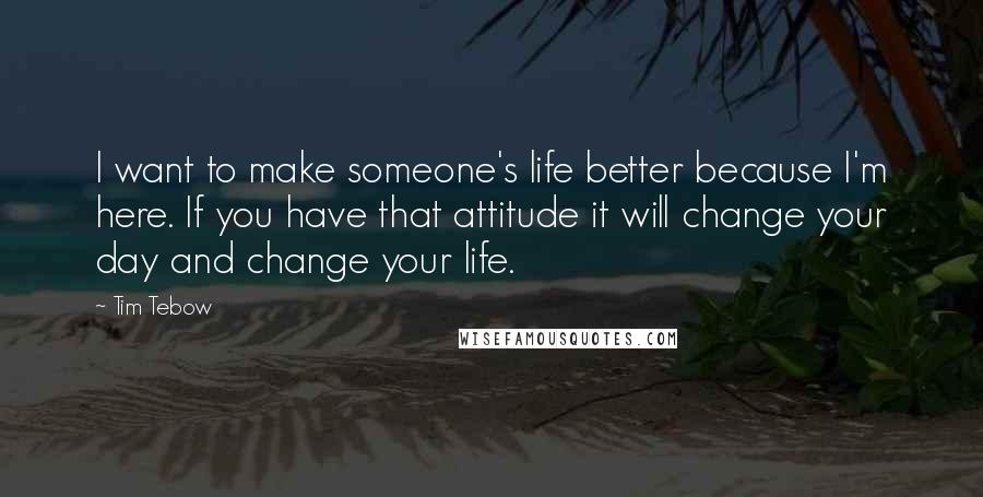 Tim Tebow Quotes: I want to make someone's life better because I'm here. If you have that attitude it will change your day and change your life.