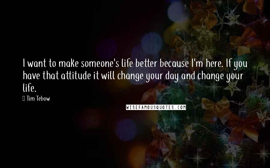 Tim Tebow Quotes: I want to make someone's life better because I'm here. If you have that attitude it will change your day and change your life.