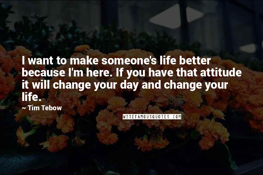 Tim Tebow Quotes: I want to make someone's life better because I'm here. If you have that attitude it will change your day and change your life.