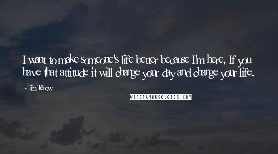 Tim Tebow Quotes: I want to make someone's life better because I'm here. If you have that attitude it will change your day and change your life.