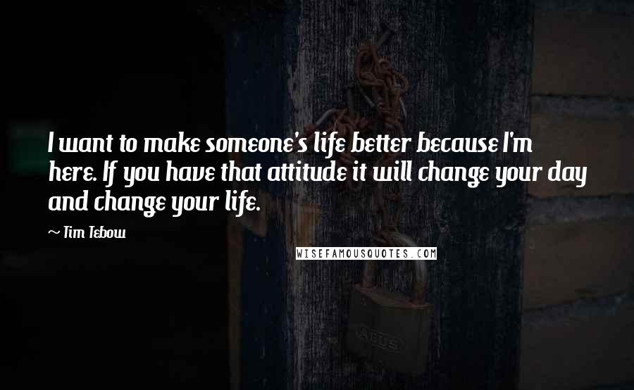 Tim Tebow Quotes: I want to make someone's life better because I'm here. If you have that attitude it will change your day and change your life.