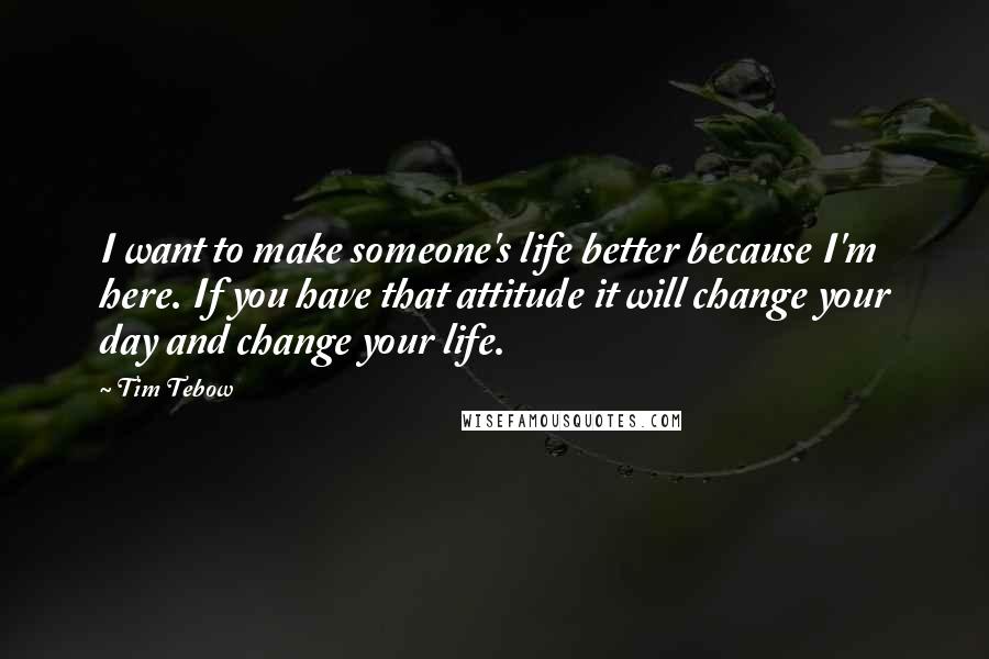 Tim Tebow Quotes: I want to make someone's life better because I'm here. If you have that attitude it will change your day and change your life.