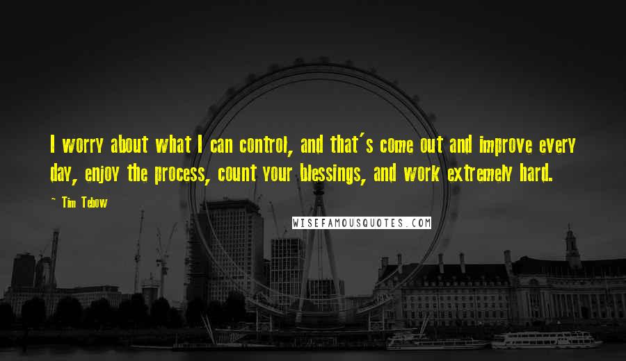 Tim Tebow Quotes: I worry about what I can control, and that's come out and improve every day, enjoy the process, count your blessings, and work extremely hard.