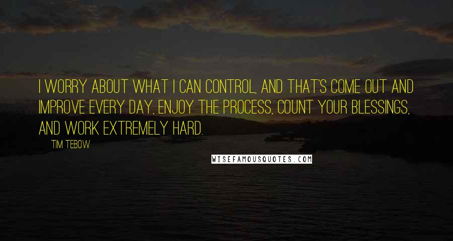 Tim Tebow Quotes: I worry about what I can control, and that's come out and improve every day, enjoy the process, count your blessings, and work extremely hard.