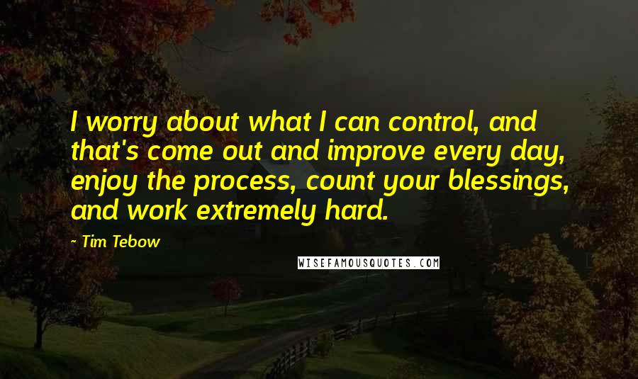 Tim Tebow Quotes: I worry about what I can control, and that's come out and improve every day, enjoy the process, count your blessings, and work extremely hard.