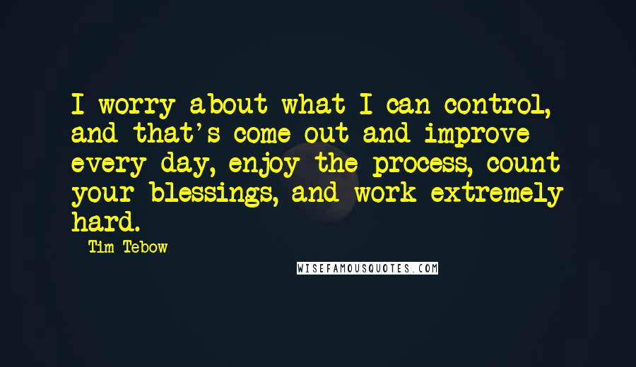 Tim Tebow Quotes: I worry about what I can control, and that's come out and improve every day, enjoy the process, count your blessings, and work extremely hard.