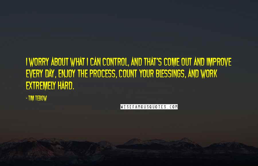 Tim Tebow Quotes: I worry about what I can control, and that's come out and improve every day, enjoy the process, count your blessings, and work extremely hard.