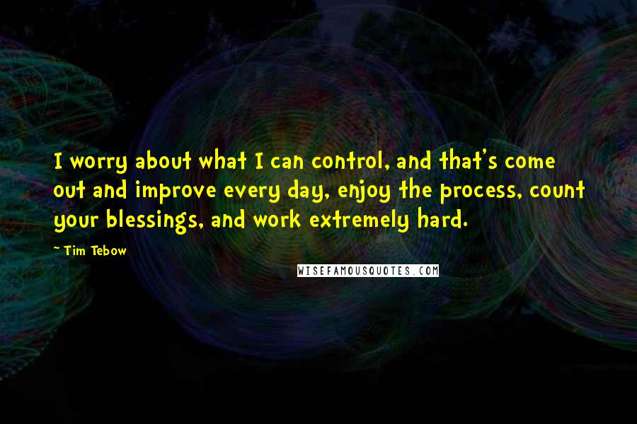 Tim Tebow Quotes: I worry about what I can control, and that's come out and improve every day, enjoy the process, count your blessings, and work extremely hard.