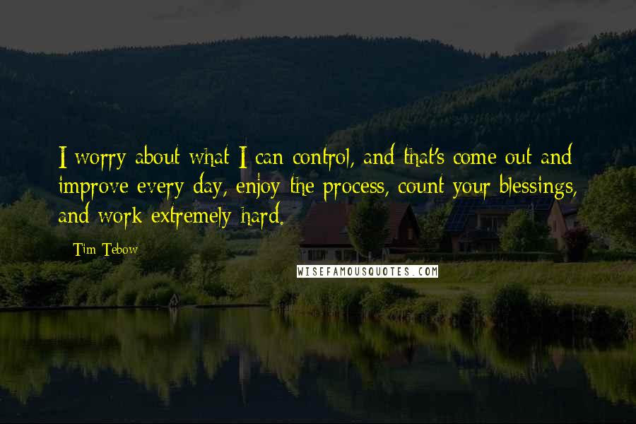 Tim Tebow Quotes: I worry about what I can control, and that's come out and improve every day, enjoy the process, count your blessings, and work extremely hard.